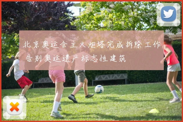 北京奥运会主火炬塔完成拆除工作 告别奥运遗产标志性建筑