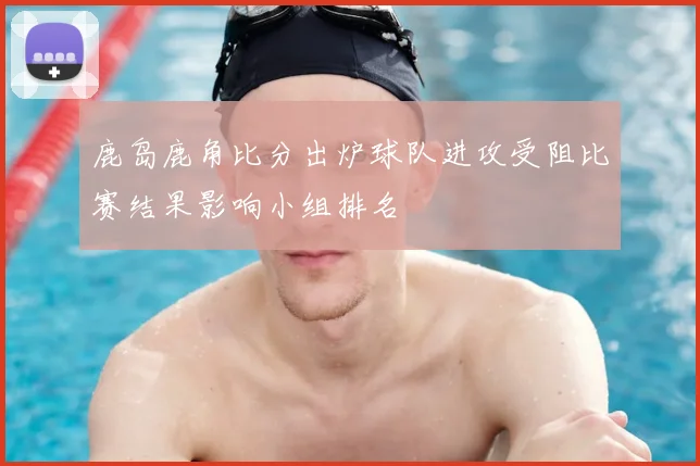 鹿岛鹿角比分出炉球队进攻受阻比赛结果影响小组排名