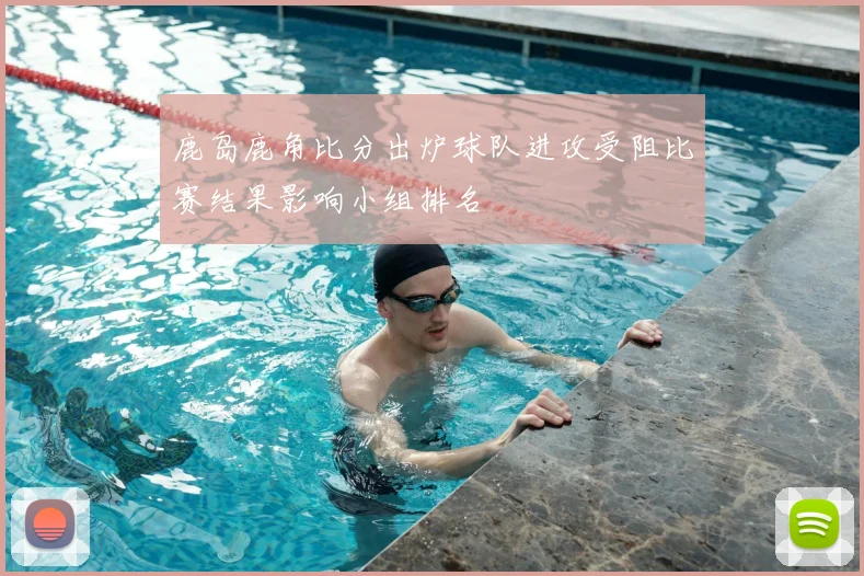 鹿岛鹿角比分出炉球队进攻受阻比赛结果影响小组排名