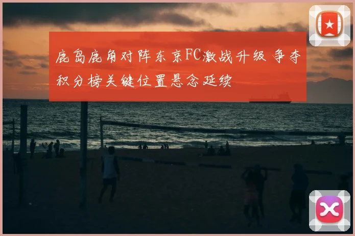 鹿岛鹿角对阵东京FC激战升级 争夺积分榜关键位置悬念延续