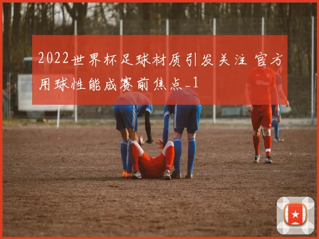 2022世界杯足球材质引发关注 官方用球性能成赛前焦点_1