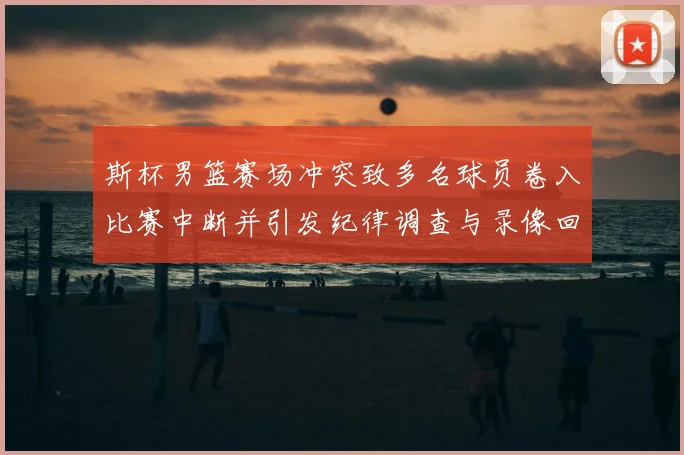 斯杯男篮赛场冲突致多名球员卷入比赛中断并引发纪律调查与录像回放确认