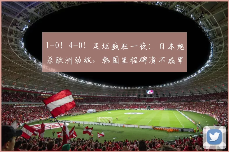 1-0!4-0!足坛疯狂一夜:日本绝杀欧洲劲旅,韩国里程碑溃不成军