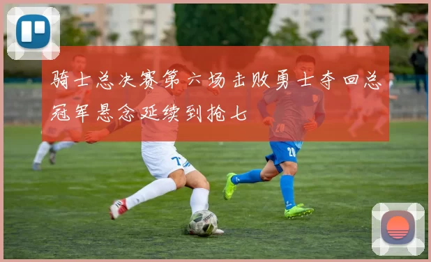 骑士总决赛第六场击败勇士夺回总冠军悬念延续到抢七