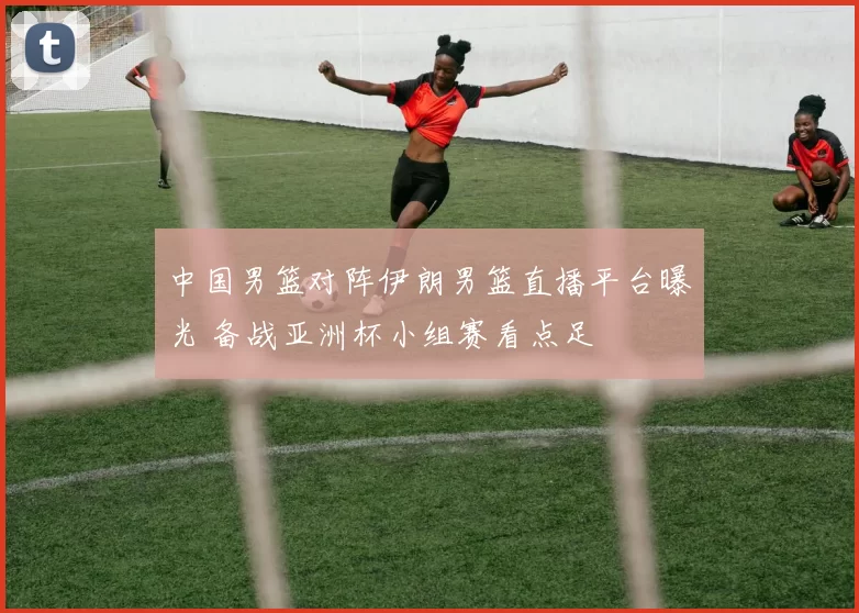 中国男篮对阵伊朗男篮直播平台曝光 备战亚洲杯小组赛看点足