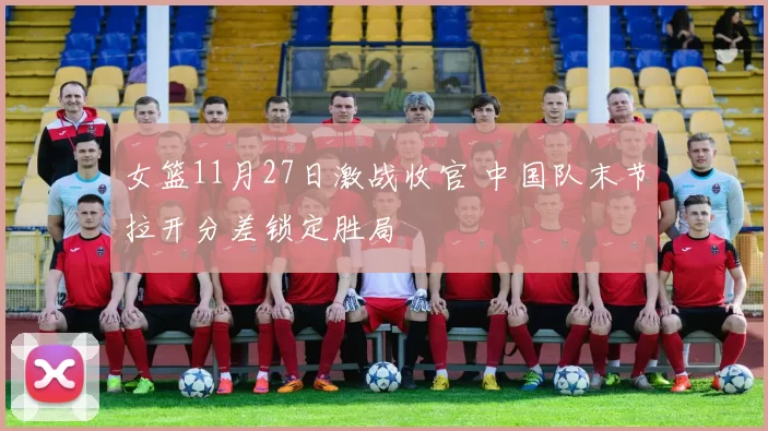 女篮11月27日激战收官 中国队末节拉开分差锁定胜局