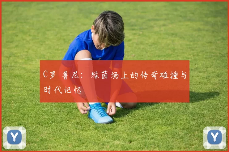 C罗 鲁尼：绿茵场上的传奇碰撞与时代记忆