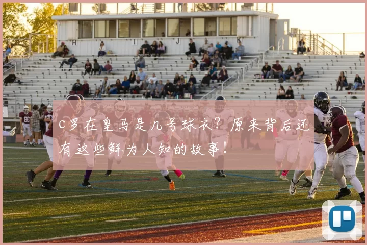 c罗在皇马是几号球衣？原来背后还有这些鲜为人知的故事！