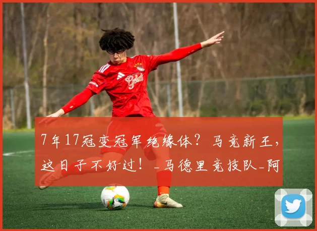 7年17冠变冠军绝缘体？马竞新王，这日子不好过！_马德里竞技队_阿尔瓦雷斯_欧冠