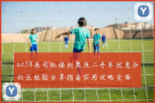 ae58老司机福利聚焦二手车优惠和社区经验分享指南实用攻略全面