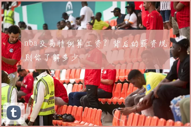 nba交易特例算工资？背后的薪资规则你了解多少