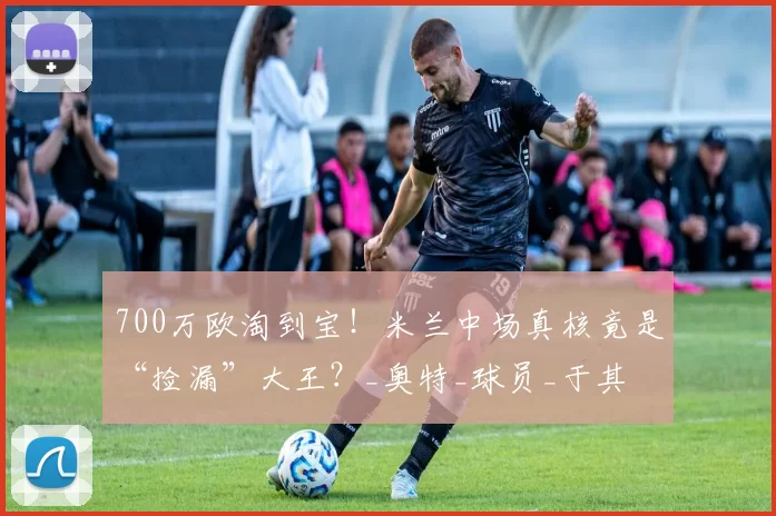 700万欧淘到宝！米兰中场真核竟是“捡漏”大王？_奥特_球员_于其