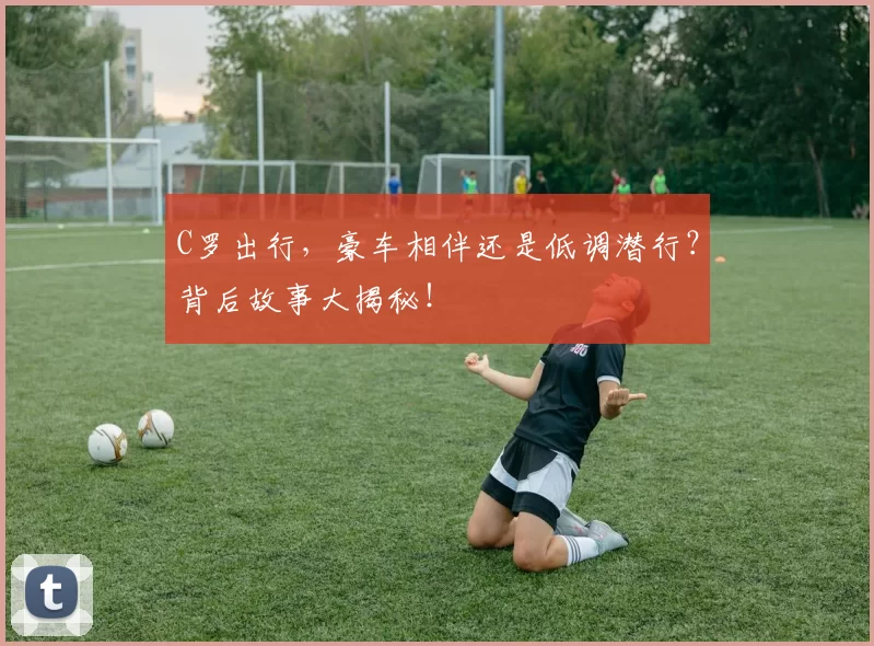 C罗出行，豪车相伴还是低调潜行？背后故事大揭秘！