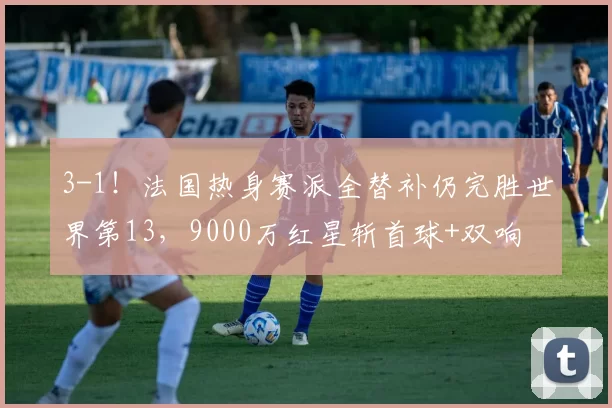 3-1！法国热身赛派全替补仍完胜世界第13，9000万红星斩首球+双响