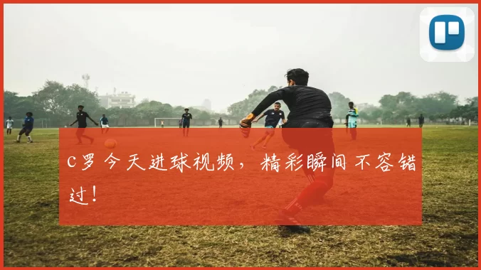 c罗今天进球视频，精彩瞬间不容错过！