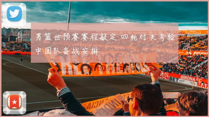 男篮世预赛赛程敲定 四轮对决考验中国队备战安排