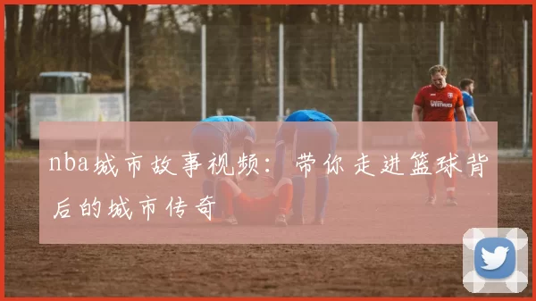 nba城市故事视频：带你走进篮球背后的城市传奇