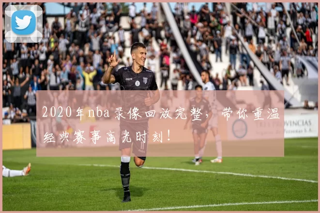 2020年nba录像回放完整，带你重温经典赛事高光时刻！