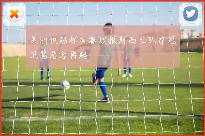 美洲帆船杯决赛战报新西兰队夺冠卫冕悬念再起