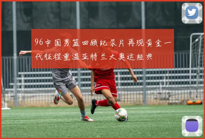 96中国男篮回顾纪录片再现黄金一代征程重温亚特兰大奥运经典