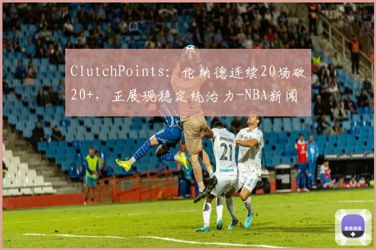 ClutchPoints：伦纳德连续20场砍20+，正展现稳定统治力-NBA新闻