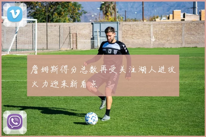 詹姆斯得分总数再受关注湖人进攻火力迎来新看点