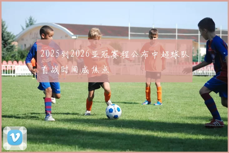 2025到2026亚冠赛程公布中超球队首战时间成焦点