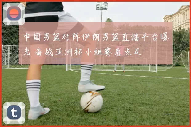 中国男篮对阵伊朗男篮直播平台曝光 备战亚洲杯小组赛看点足