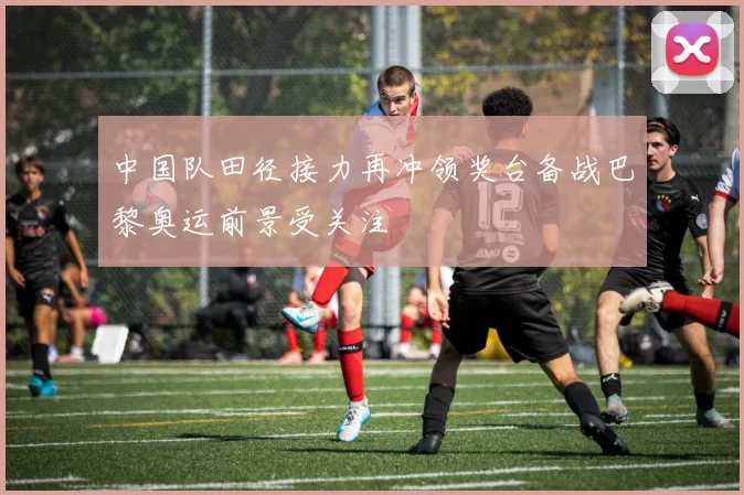 中国队田径接力再冲领奖台备战巴黎奥运前景受关注