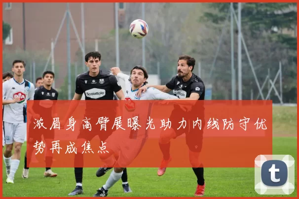 浓眉身高臂展曝光助力内线防守优势再成焦点