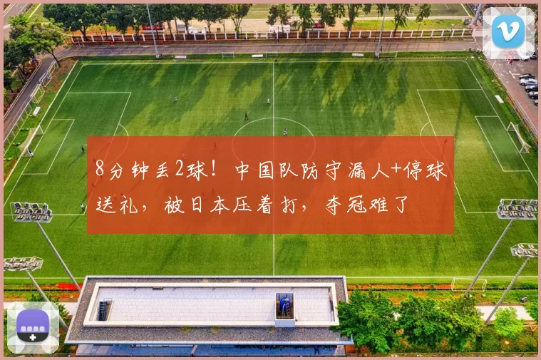 8分钟丢2球！中国队防守漏人+停球送礼，被日本压着打，夺冠难了