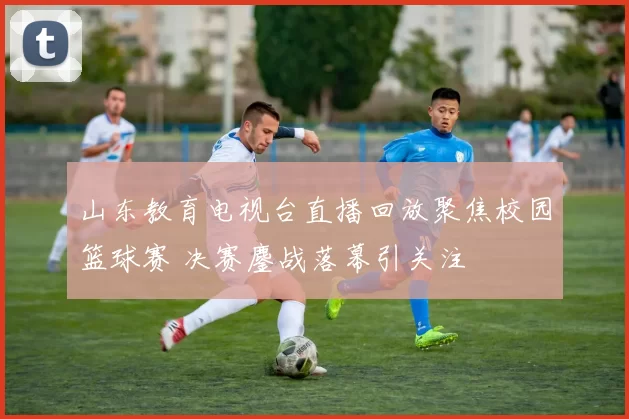 山东教育电视台直播回放聚焦校园篮球赛 决赛鏖战落幕引关注