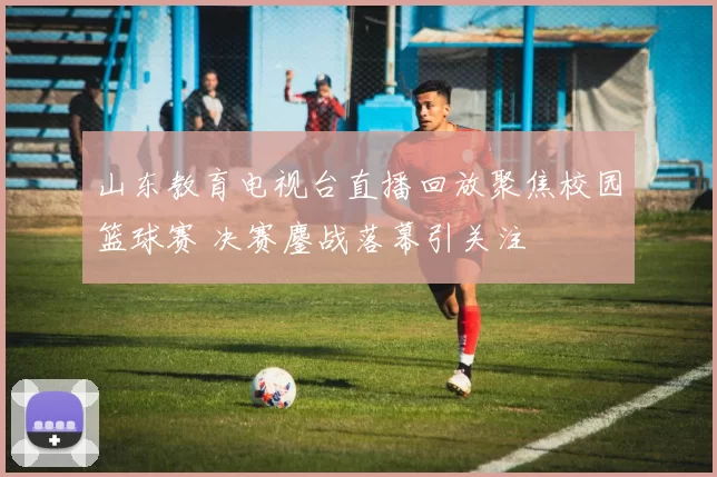 山东教育电视台直播回放聚焦校园篮球赛 决赛鏖战落幕引关注