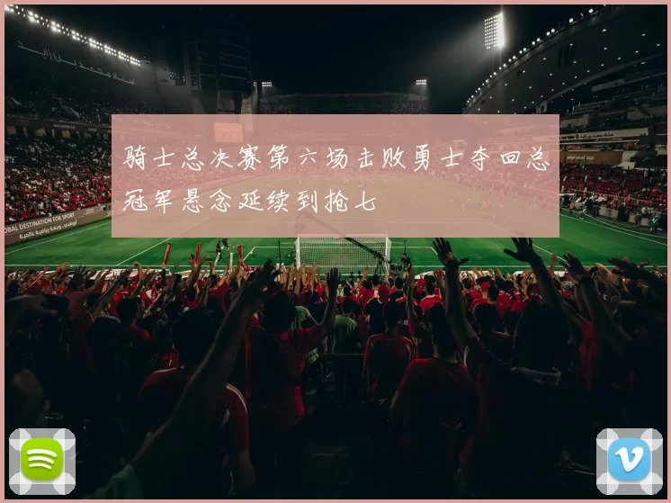 骑士总决赛第六场击败勇士夺回总冠军悬念延续到抢七