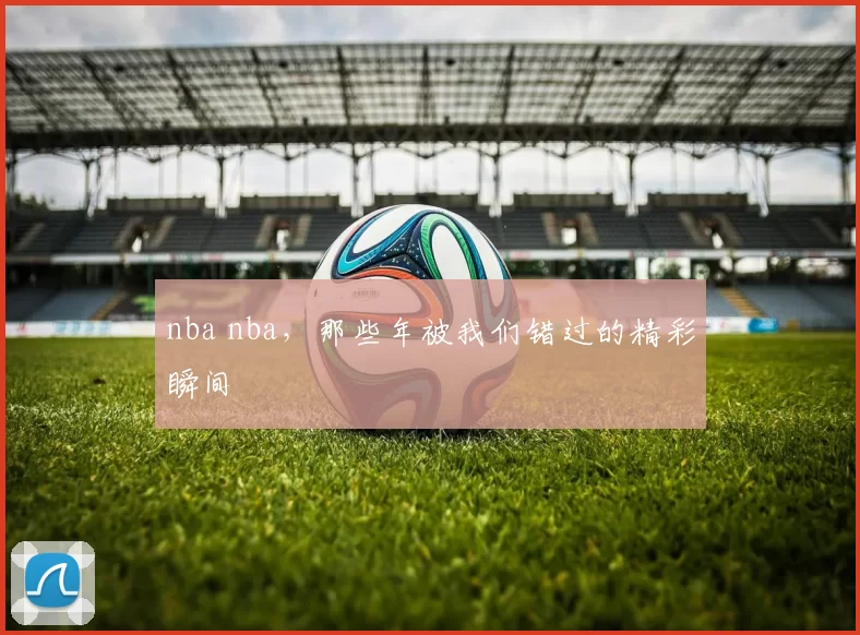 nba nba，那些年被我们错过的精彩瞬间