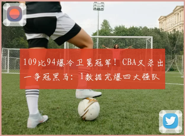 109比94爆冷卫冕冠军!CBA又杀出一争冠黑马:1数据完爆四大强队