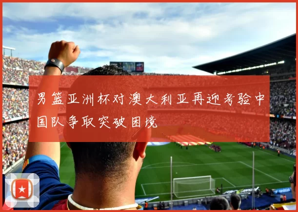 男篮亚洲杯对澳大利亚再迎考验中国队争取突破困境