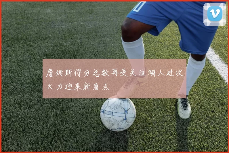 詹姆斯得分总数再受关注湖人进攻火力迎来新看点