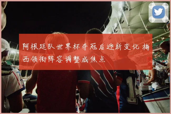 阿根廷队世界杯夺冠后迎新变化 梅西领衔阵容调整成焦点