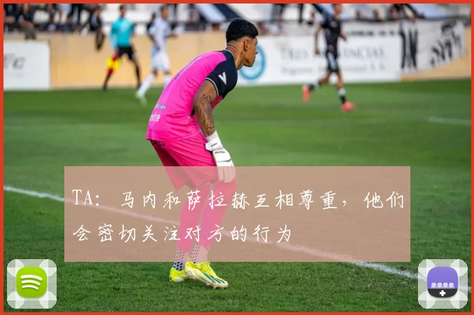 TA：马内和萨拉赫互相尊重，他们会密切关注对方的行为
