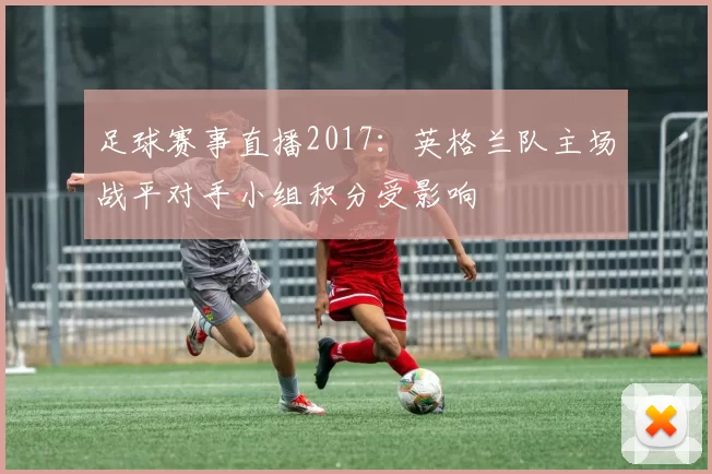 足球赛事直播2017：英格兰队主场战平对手小组积分受影响