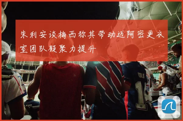 朱利安谈梅西称其带动迈阿密更衣室团队凝聚力提升